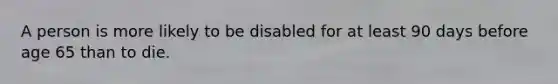 A person is more likely to be disabled for at least 90 days before age 65 than to die.