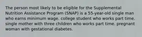 The person most likely to be eligible for the Supplemental Nutrition Assistance Program (SNAP) is a 55-year-old single man who earns minimum wage. college student who works part time. single mother with three children who works part time. pregnant woman with gestational diabetes.