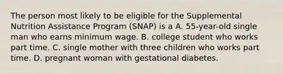 The person most likely to be eligible for the Supplemental Nutrition Assistance Program (SNAP) is a A. 55-year-old single man who earns minimum wage. B. college student who works part time. C. single mother with three children who works part time. D. pregnant woman with gestational diabetes.