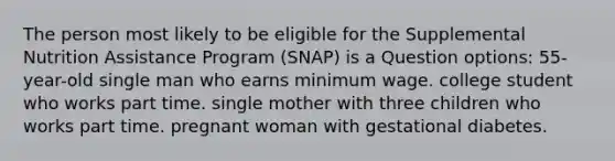 The person most likely to be eligible for the Supplemental Nutrition Assistance Program (SNAP) is a Question options: 55-year-old single man who earns minimum wage. college student who works part time. single mother with three children who works part time. pregnant woman with gestational diabetes.