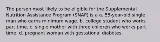 The person most likely to be eligible for the Supplemental Nutrition Assistance Program (SNAP) is a a. 55-year-old single man who earns minimum wage. b. college student who works part time. c. single mother with three children who works part time. d. pregnant woman with gestational diabetes.