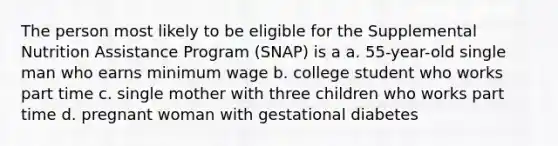 The person most likely to be eligible for the Supplemental Nutrition Assistance Program (SNAP) is a a. 55-year-old single man who earns minimum wage b. college student who works part time c. single mother with three children who works part time d. pregnant woman with gestational diabetes