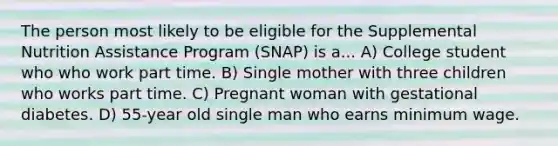 The person most likely to be eligible for the Supplemental Nutrition Assistance Program (SNAP) is a... A) College student who who work part time. B) Single mother with three children who works part time. C) Pregnant woman with gestational diabetes. D) 55-year old single man who earns minimum wage.