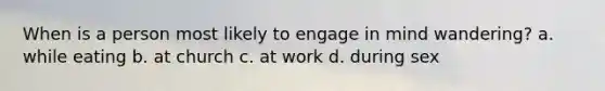 When is a person most likely to engage in mind wandering? a. while eating b. at church c. at work d. during sex