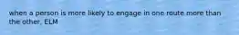 when a person is more likely to engage in one route more than the other, ELM