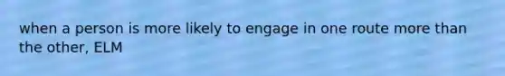 when a person is more likely to engage in one route more than the other, ELM