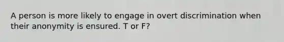 A person is more likely to engage in overt discrimination when their anonymity is ensured. T or F?