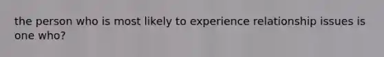 the person who is most likely to experience relationship issues is one who?