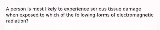 A person is most likely to experience serious tissue damage when exposed to which of the following forms of electromagnetic radiation?