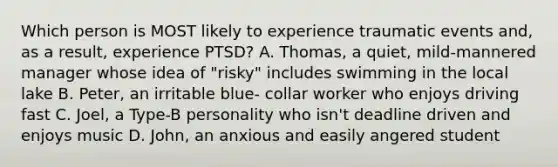 Which person is MOST likely to experience traumatic events and, as a result, experience PTSD? A. Thomas, a quiet, mild-mannered manager whose idea of "risky" includes swimming in the local lake B. Peter, an irritable blue- collar worker who enjoys driving fast C. Joel, a Type-B personality who isn't deadline driven and enjoys music D. John, an anxious and easily angered student