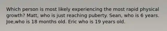 Which person is most likely experiencing the most rapid physical growth? Matt, who is just reaching puberty. Sean, who is 6 years. Joe,who is 18 months old. Eric who is 19 years old.