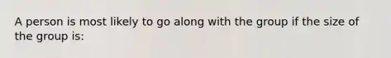 A person is most likely to go along with the group if the size of the group is: