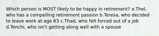 Which person is MOST likely to be happy in retirement? a.Thel, who has a compelling retirement passion b.Teresa, who decided to leave work at age 63 c.Thad, who felt forced out of a job d.Tenchi, who isn't getting along well with a spouse