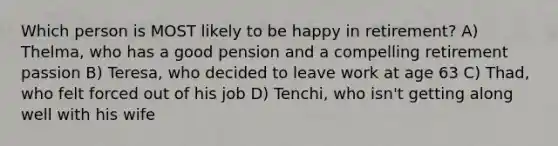 Which person is MOST likely to be happy in retirement? A) Thelma, who has a good pension and a compelling retirement passion B) Teresa, who decided to leave work at age 63 C) Thad, who felt forced out of his job D) Tenchi, who isn't getting along well with his wife