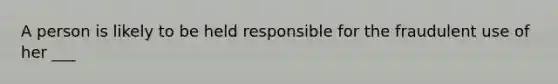 A person is likely to be held responsible for the fraudulent use of her ___