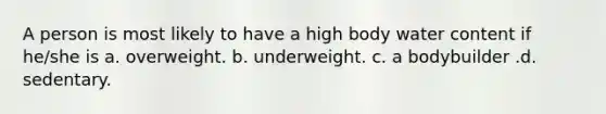 A person is most likely to have a high body water content if he/she is a. overweight. b. underweight. c. a bodybuilder .d. sedentary.