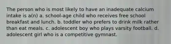 The person who is most likely to have an inadequate calcium intake is a(n) a. school-age child who receives free school breakfast and lunch. b. toddler who prefers to drink milk rather than eat meals. c. adolescent boy who plays varsity football. d. adolescent girl who is a competitive gymnast.