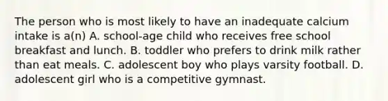 The person who is most likely to have an inadequate calcium intake is a(n) A. school-age child who receives free school breakfast and lunch. B. toddler who prefers to drink milk rather than eat meals. C. adolescent boy who plays varsity football. D. adolescent girl who is a competitive gymnast.