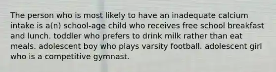 The person who is most likely to have an inadequate calcium intake is a(n) school-age child who receives free school breakfast and lunch. toddler who prefers to drink milk rather than eat meals. adolescent boy who plays varsity football. adolescent girl who is a competitive gymnast.