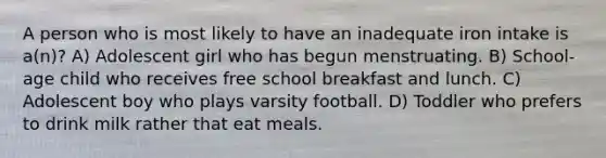 A person who is most likely to have an inadequate iron intake is a(n)? A) Adolescent girl who has begun menstruating. B) School-age child who receives free school breakfast and lunch. C) Adolescent boy who plays varsity football. D) Toddler who prefers to drink milk rather that eat meals.