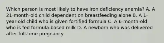 Which person is most likely to have iron deficiency anemia? A. A 21-month-old child dependent on breastfeeding alone B. A 1-year-old child who is given fortified formula C. A 6-month-old who is fed formula-based milk D. A newborn who was delivered after full-time pregnancy