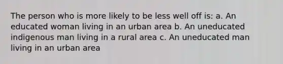 The person who is more likely to be less well off is: a. An educated woman living in an urban area b. An uneducated indigenous man living in a rural area c. An uneducated man living in an urban area