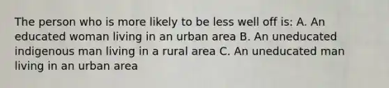 The person who is more likely to be less well off is: A. An educated woman living in an urban area B. An uneducated indigenous man living in a rural area C. An uneducated man living in an urban area