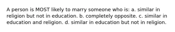 A person is MOST likely to marry someone who is: a. similar in religion but not in education. b. completely opposite. c. similar in education and religion. d. similar in education but not in religion.