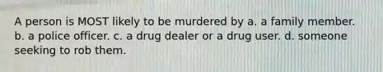 A person is MOST likely to be murdered by a. a family member. b. a police officer. c. a drug dealer or a drug user. d. someone seeking to rob them.