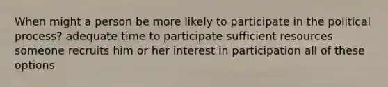 When might a person be more likely to participate in the political process? adequate time to participate sufficient resources someone recruits him or her interest in participation all of these options