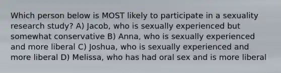 Which person below is MOST likely to participate in a sexuality research study? A) Jacob, who is sexually experienced but somewhat conservative B) Anna, who is sexually experienced and more liberal C) Joshua, who is sexually experienced and more liberal D) Melissa, who has had oral sex and is more liberal