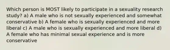 Which person is MOST likely to participate in a sexuality research study?​ a) A male who is not sexually experienced and somewhat conservative b) A female who is sexually experienced and more liberal c) A male who is sexually experienced and more liberal d) A female who has minimal sexual experience and is more conservative