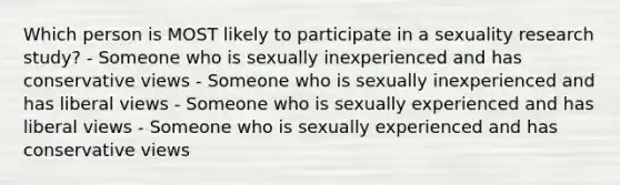 Which person is MOST likely to participate in a sexuality research study? - Someone who is sexually inexperienced and has conservative views - Someone who is sexually inexperienced and has liberal views - Someone who is sexually experienced and has liberal views - Someone who is sexually experienced and has conservative views