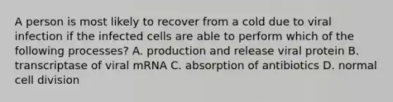 A person is most likely to recover from a cold due to viral infection if the infected cells are able to perform which of the following processes? A. production and release viral protein B. transcriptase of viral mRNA C. absorption of antibiotics D. normal cell division