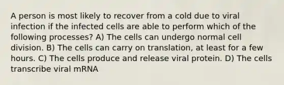 A person is most likely to recover from a cold due to viral infection if the infected cells are able to perform which of the following processes? A) The cells can undergo normal cell division. B) The cells can carry on translation, at least for a few hours. C) The cells produce and release viral protein. D) The cells transcribe viral mRNA