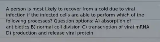 A person is most likely to recover from a cold due to viral infection if the infected cells are able to perform which of the following processes? Question options: A) absorption of antibiotics B) normal cell division C) transcription of viral mRNA D) production and release viral protein