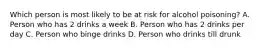 Which person is most likely to be at risk for alcohol poisoning? A. Person who has 2 drinks a week B. Person who has 2 drinks per day C. Person who binge drinks D. Person who drinks till drunk