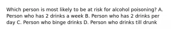 Which person is most likely to be at risk for alcohol poisoning? A. Person who has 2 drinks a week B. Person who has 2 drinks per day C. Person who binge drinks D. Person who drinks till drunk