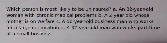 Which person is most likely to be uninsured? a. An 82-year-old woman with chronic medical problems b. A 2-year-old whose mother is on welfare c. A 50-year-old business man who works for a large corporation d. A 32-year-old man who works part-time at a small business