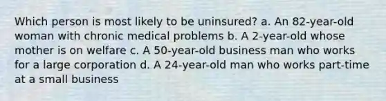 Which person is most likely to be uninsured? a. An 82-year-old woman with chronic medical problems b. A 2-year-old whose mother is on welfare c. A 50-year-old business man who works for a large corporation d. A 24-year-old man who works part-time at a small business