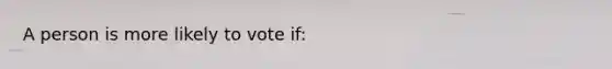 A person is more likely to vote if: