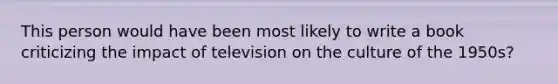 This person would have been most likely to write a book criticizing the impact of television on the culture of the 1950s?