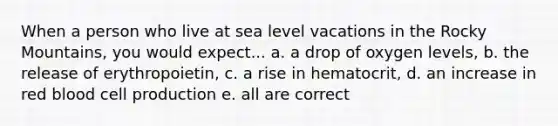 When a person who live at sea level vacations in the Rocky Mountains, you would expect... a. a drop of oxygen levels, b. the release of erythropoietin, c. a rise in hematocrit, d. an increase in red blood cell production e. all are correct