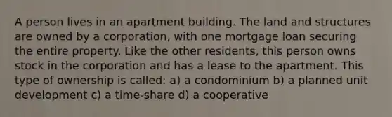 A person lives in an apartment building. The land and structures are owned by a corporation, with one mortgage loan securing the entire property. Like the other residents, this person owns stock in the corporation and has a lease to the apartment. This type of ownership is called: a) a condominium b) a planned unit development c) a time-share d) a cooperative