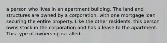 a person who lives in an apartment building. The land and structures are owned by a corporation, with one mortgage loan securing the entire property. Like the other residents, this person owns stock in the corporation and has a lease to the apartment. This type of ownership is called...