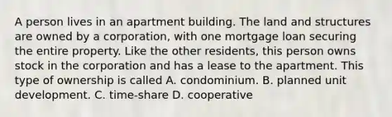 A person lives in an apartment building. The land and structures are owned by a corporation, with one mortgage loan securing the entire property. Like the other residents, this person owns stock in the corporation and has a lease to the apartment. This type of ownership is called A. condominium. B. planned unit development. C. time-share D. cooperative