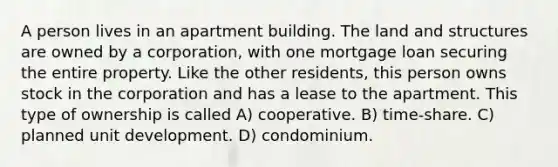 A person lives in an apartment building. The land and structures are owned by a corporation, with one mortgage loan securing the entire property. Like the other residents, this person owns stock in the corporation and has a lease to the apartment. This type of ownership is called A) cooperative. B) time-share. C) planned unit development. D) condominium.