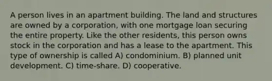 A person lives in an apartment building. The land and structures are owned by a corporation, with one mortgage loan securing the entire property. Like the other residents, this person owns stock in the corporation and has a lease to the apartment. This type of ownership is called A) condominium. B) planned unit development. C) time-share. D) cooperative.