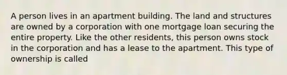 A person lives in an apartment building. The land and structures are owned by a corporation with one mortgage loan securing the entire property. Like the other residents, this person owns stock in the corporation and has a lease to the apartment. This type of ownership is called