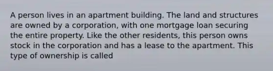 A person lives in an apartment building. The land and structures are owned by a corporation, with one mortgage loan securing the entire property. Like the other residents, this person owns stock in the corporation and has a lease to the apartment. This type of ownership is called